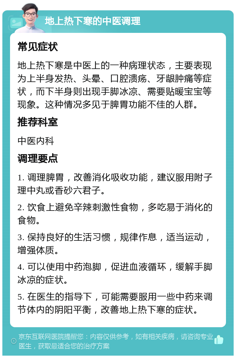 地上热下寒的中医调理 常见症状 地上热下寒是中医上的一种病理状态，主要表现为上半身发热、头晕、口腔溃疡、牙龈肿痛等症状，而下半身则出现手脚冰凉、需要贴暖宝宝等现象。这种情况多见于脾胃功能不佳的人群。 推荐科室 中医内科 调理要点 1. 调理脾胃，改善消化吸收功能，建议服用附子理中丸或香砂六君子。 2. 饮食上避免辛辣刺激性食物，多吃易于消化的食物。 3. 保持良好的生活习惯，规律作息，适当运动，增强体质。 4. 可以使用中药泡脚，促进血液循环，缓解手脚冰凉的症状。 5. 在医生的指导下，可能需要服用一些中药来调节体内的阴阳平衡，改善地上热下寒的症状。