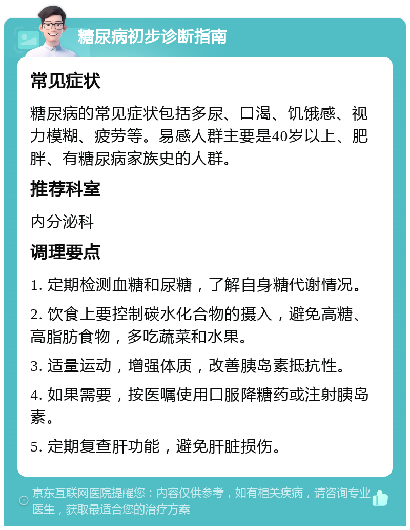 糖尿病初步诊断指南 常见症状 糖尿病的常见症状包括多尿、口渴、饥饿感、视力模糊、疲劳等。易感人群主要是40岁以上、肥胖、有糖尿病家族史的人群。 推荐科室 内分泌科 调理要点 1. 定期检测血糖和尿糖，了解自身糖代谢情况。 2. 饮食上要控制碳水化合物的摄入，避免高糖、高脂肪食物，多吃蔬菜和水果。 3. 适量运动，增强体质，改善胰岛素抵抗性。 4. 如果需要，按医嘱使用口服降糖药或注射胰岛素。 5. 定期复查肝功能，避免肝脏损伤。