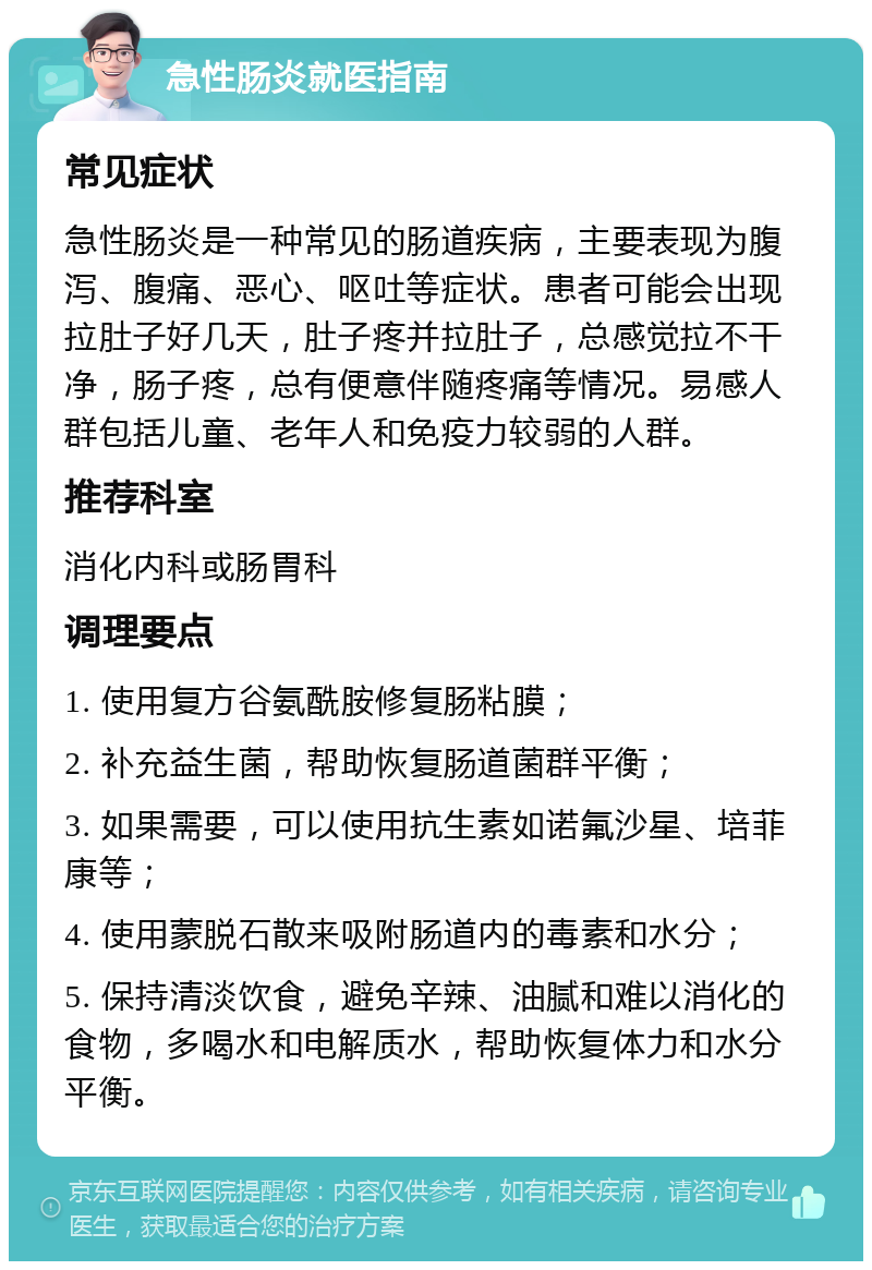 急性肠炎就医指南 常见症状 急性肠炎是一种常见的肠道疾病，主要表现为腹泻、腹痛、恶心、呕吐等症状。患者可能会出现拉肚子好几天，肚子疼并拉肚子，总感觉拉不干净，肠子疼，总有便意伴随疼痛等情况。易感人群包括儿童、老年人和免疫力较弱的人群。 推荐科室 消化内科或肠胃科 调理要点 1. 使用复方谷氨酰胺修复肠粘膜； 2. 补充益生菌，帮助恢复肠道菌群平衡； 3. 如果需要，可以使用抗生素如诺氟沙星、培菲康等； 4. 使用蒙脱石散来吸附肠道内的毒素和水分； 5. 保持清淡饮食，避免辛辣、油腻和难以消化的食物，多喝水和电解质水，帮助恢复体力和水分平衡。