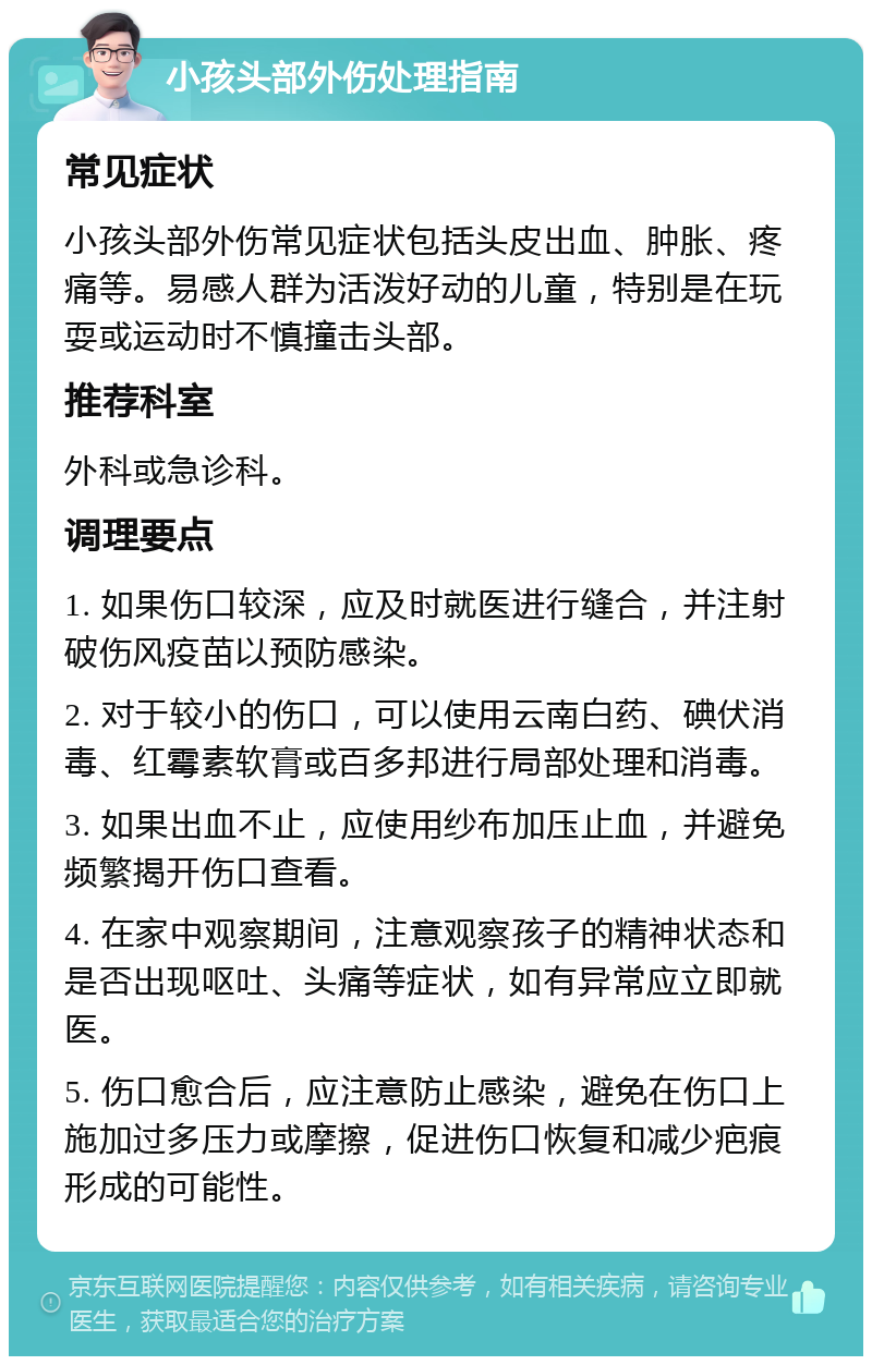 小孩头部外伤处理指南 常见症状 小孩头部外伤常见症状包括头皮出血、肿胀、疼痛等。易感人群为活泼好动的儿童，特别是在玩耍或运动时不慎撞击头部。 推荐科室 外科或急诊科。 调理要点 1. 如果伤口较深，应及时就医进行缝合，并注射破伤风疫苗以预防感染。 2. 对于较小的伤口，可以使用云南白药、碘伏消毒、红霉素软膏或百多邦进行局部处理和消毒。 3. 如果出血不止，应使用纱布加压止血，并避免频繁揭开伤口查看。 4. 在家中观察期间，注意观察孩子的精神状态和是否出现呕吐、头痛等症状，如有异常应立即就医。 5. 伤口愈合后，应注意防止感染，避免在伤口上施加过多压力或摩擦，促进伤口恢复和减少疤痕形成的可能性。