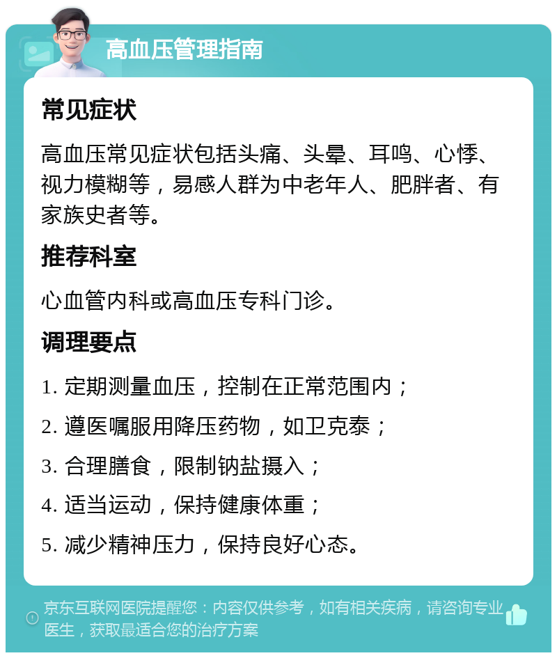 高血压管理指南 常见症状 高血压常见症状包括头痛、头晕、耳鸣、心悸、视力模糊等，易感人群为中老年人、肥胖者、有家族史者等。 推荐科室 心血管内科或高血压专科门诊。 调理要点 1. 定期测量血压，控制在正常范围内； 2. 遵医嘱服用降压药物，如卫克泰； 3. 合理膳食，限制钠盐摄入； 4. 适当运动，保持健康体重； 5. 减少精神压力，保持良好心态。