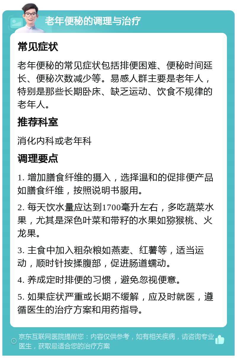 老年便秘的调理与治疗 常见症状 老年便秘的常见症状包括排便困难、便秘时间延长、便秘次数减少等。易感人群主要是老年人，特别是那些长期卧床、缺乏运动、饮食不规律的老年人。 推荐科室 消化内科或老年科 调理要点 1. 增加膳食纤维的摄入，选择温和的促排便产品如膳食纤维，按照说明书服用。 2. 每天饮水量应达到1700毫升左右，多吃蔬菜水果，尤其是深色叶菜和带籽的水果如猕猴桃、火龙果。 3. 主食中加入粗杂粮如燕麦、红薯等，适当运动，顺时针按揉腹部，促进肠道蠕动。 4. 养成定时排便的习惯，避免忽视便意。 5. 如果症状严重或长期不缓解，应及时就医，遵循医生的治疗方案和用药指导。