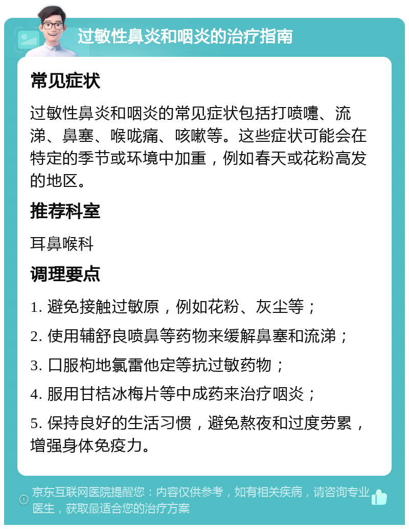 过敏性鼻炎和咽炎的治疗指南 常见症状 过敏性鼻炎和咽炎的常见症状包括打喷嚏、流涕、鼻塞、喉咙痛、咳嗽等。这些症状可能会在特定的季节或环境中加重，例如春天或花粉高发的地区。 推荐科室 耳鼻喉科 调理要点 1. 避免接触过敏原，例如花粉、灰尘等； 2. 使用辅舒良喷鼻等药物来缓解鼻塞和流涕； 3. 口服枸地氯雷他定等抗过敏药物； 4. 服用甘桔冰梅片等中成药来治疗咽炎； 5. 保持良好的生活习惯，避免熬夜和过度劳累，增强身体免疫力。