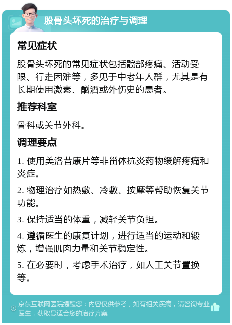 股骨头坏死的治疗与调理 常见症状 股骨头坏死的常见症状包括髋部疼痛、活动受限、行走困难等，多见于中老年人群，尤其是有长期使用激素、酗酒或外伤史的患者。 推荐科室 骨科或关节外科。 调理要点 1. 使用美洛昔康片等非甾体抗炎药物缓解疼痛和炎症。 2. 物理治疗如热敷、冷敷、按摩等帮助恢复关节功能。 3. 保持适当的体重，减轻关节负担。 4. 遵循医生的康复计划，进行适当的运动和锻炼，增强肌肉力量和关节稳定性。 5. 在必要时，考虑手术治疗，如人工关节置换等。