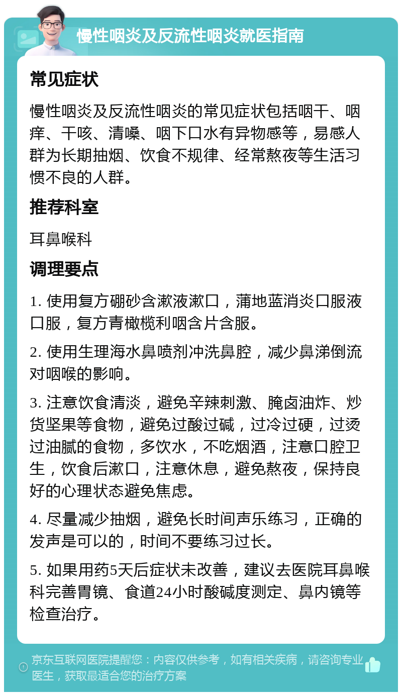 慢性咽炎及反流性咽炎就医指南 常见症状 慢性咽炎及反流性咽炎的常见症状包括咽干、咽痒、干咳、清嗓、咽下口水有异物感等，易感人群为长期抽烟、饮食不规律、经常熬夜等生活习惯不良的人群。 推荐科室 耳鼻喉科 调理要点 1. 使用复方硼砂含漱液漱口，蒲地蓝消炎口服液口服，复方青橄榄利咽含片含服。 2. 使用生理海水鼻喷剂冲洗鼻腔，减少鼻涕倒流对咽喉的影响。 3. 注意饮食清淡，避免辛辣刺激、腌卤油炸、炒货坚果等食物，避免过酸过碱，过冷过硬，过烫过油腻的食物，多饮水，不吃烟酒，注意口腔卫生，饮食后漱口，注意休息，避免熬夜，保持良好的心理状态避免焦虑。 4. 尽量减少抽烟，避免长时间声乐练习，正确的发声是可以的，时间不要练习过长。 5. 如果用药5天后症状未改善，建议去医院耳鼻喉科完善胃镜、食道24小时酸碱度测定、鼻内镜等检查治疗。