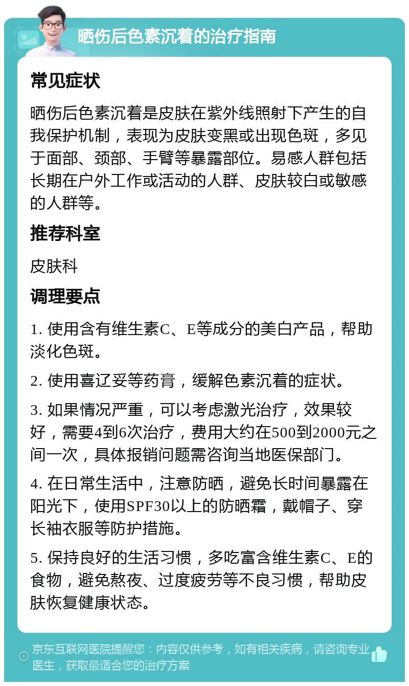 晒伤后色素沉着的治疗指南 常见症状 晒伤后色素沉着是皮肤在紫外线照射下产生的自我保护机制，表现为皮肤变黑或出现色斑，多见于面部、颈部、手臂等暴露部位。易感人群包括长期在户外工作或活动的人群、皮肤较白或敏感的人群等。 推荐科室 皮肤科 调理要点 1. 使用含有维生素C、E等成分的美白产品，帮助淡化色斑。 2. 使用喜辽妥等药膏，缓解色素沉着的症状。 3. 如果情况严重，可以考虑激光治疗，效果较好，需要4到6次治疗，费用大约在500到2000元之间一次，具体报销问题需咨询当地医保部门。 4. 在日常生活中，注意防晒，避免长时间暴露在阳光下，使用SPF30以上的防晒霜，戴帽子、穿长袖衣服等防护措施。 5. 保持良好的生活习惯，多吃富含维生素C、E的食物，避免熬夜、过度疲劳等不良习惯，帮助皮肤恢复健康状态。