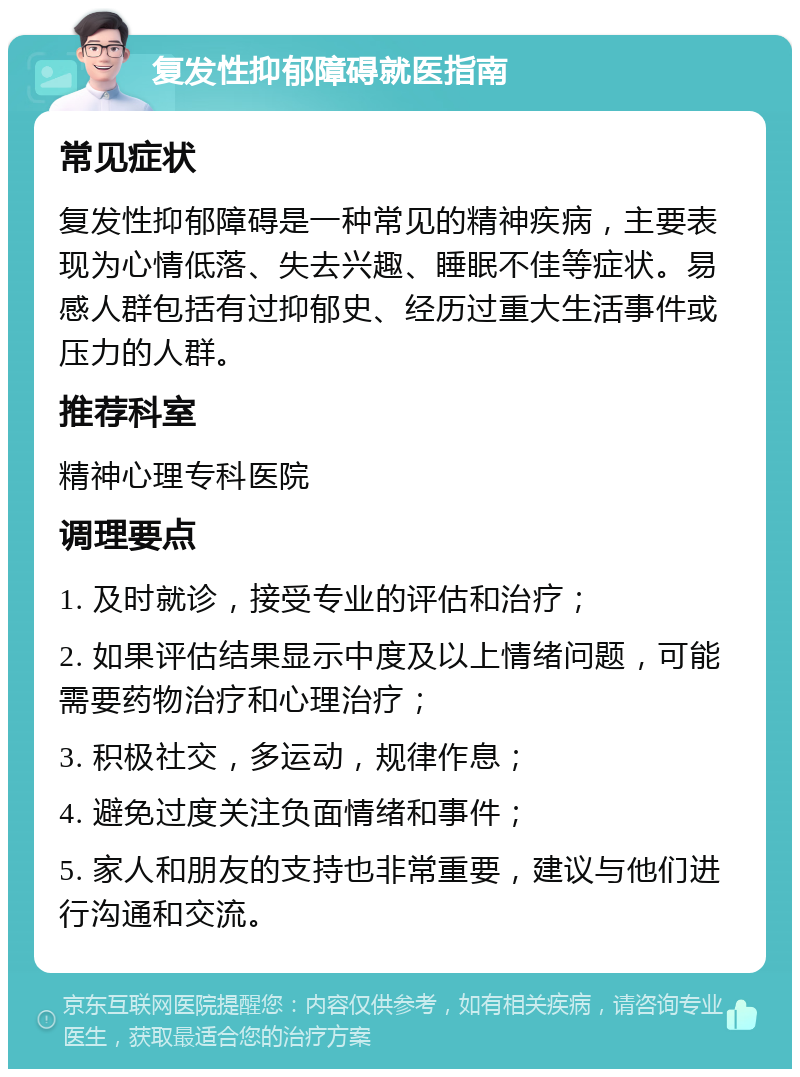 复发性抑郁障碍就医指南 常见症状 复发性抑郁障碍是一种常见的精神疾病，主要表现为心情低落、失去兴趣、睡眠不佳等症状。易感人群包括有过抑郁史、经历过重大生活事件或压力的人群。 推荐科室 精神心理专科医院 调理要点 1. 及时就诊，接受专业的评估和治疗； 2. 如果评估结果显示中度及以上情绪问题，可能需要药物治疗和心理治疗； 3. 积极社交，多运动，规律作息； 4. 避免过度关注负面情绪和事件； 5. 家人和朋友的支持也非常重要，建议与他们进行沟通和交流。