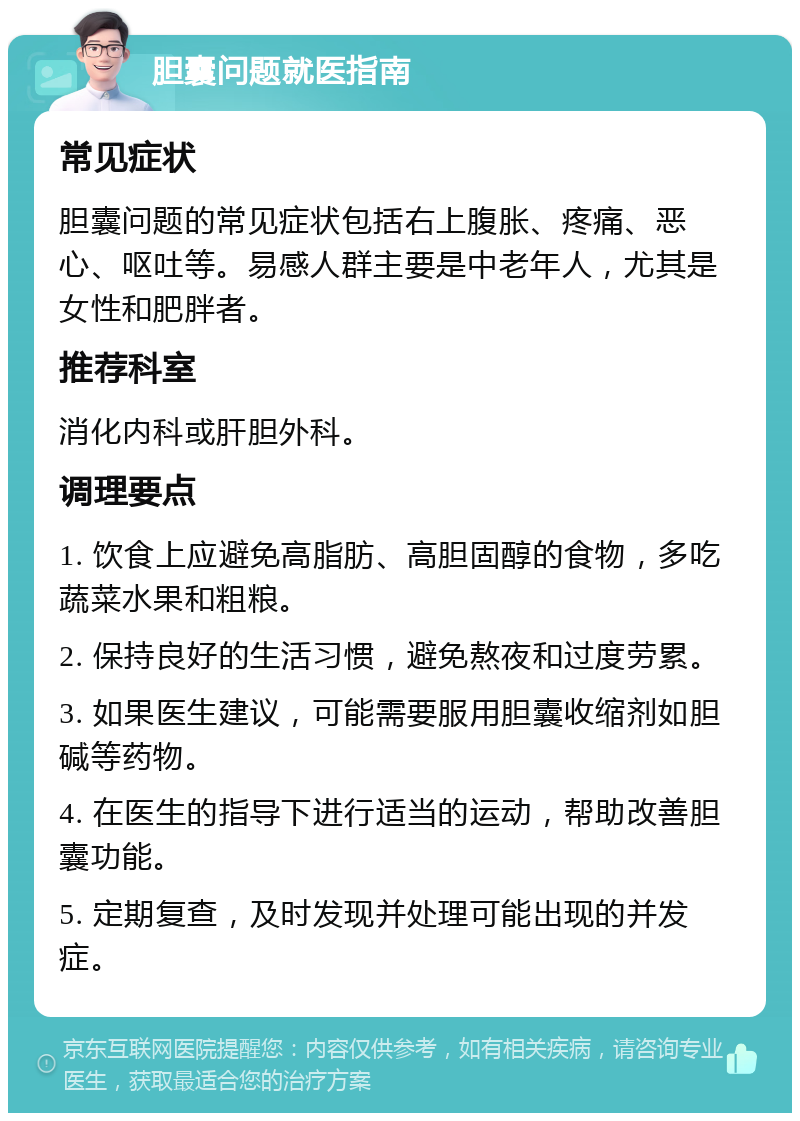 胆囊问题就医指南 常见症状 胆囊问题的常见症状包括右上腹胀、疼痛、恶心、呕吐等。易感人群主要是中老年人，尤其是女性和肥胖者。 推荐科室 消化内科或肝胆外科。 调理要点 1. 饮食上应避免高脂肪、高胆固醇的食物，多吃蔬菜水果和粗粮。 2. 保持良好的生活习惯，避免熬夜和过度劳累。 3. 如果医生建议，可能需要服用胆囊收缩剂如胆碱等药物。 4. 在医生的指导下进行适当的运动，帮助改善胆囊功能。 5. 定期复查，及时发现并处理可能出现的并发症。