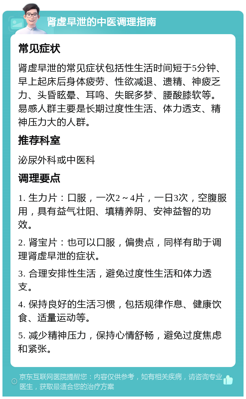 肾虚早泄的中医调理指南 常见症状 肾虚早泄的常见症状包括性生活时间短于5分钟、早上起床后身体疲劳、性欲减退、遗精、神疲乏力、头昏眩晕、耳鸣、失眠多梦、腰酸膝软等。易感人群主要是长期过度性生活、体力透支、精神压力大的人群。 推荐科室 泌尿外科或中医科 调理要点 1. 生力片：口服，一次2～4片，一日3次，空腹服用，具有益气壮阳、填精养阴、安神益智的功效。 2. 肾宝片：也可以口服，偏贵点，同样有助于调理肾虚早泄的症状。 3. 合理安排性生活，避免过度性生活和体力透支。 4. 保持良好的生活习惯，包括规律作息、健康饮食、适量运动等。 5. 减少精神压力，保持心情舒畅，避免过度焦虑和紧张。