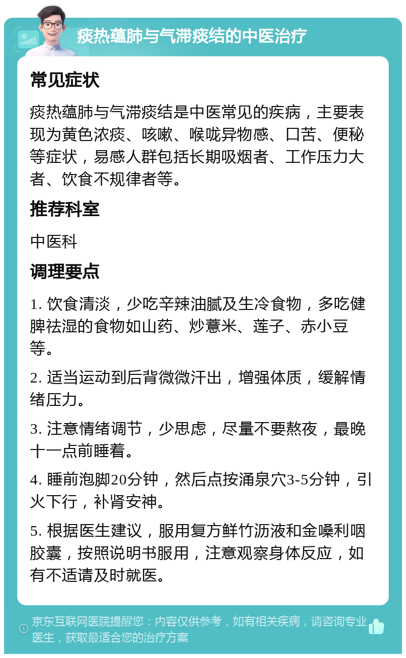 痰热蕴肺与气滞痰结的中医治疗 常见症状 痰热蕴肺与气滞痰结是中医常见的疾病，主要表现为黄色浓痰、咳嗽、喉咙异物感、口苦、便秘等症状，易感人群包括长期吸烟者、工作压力大者、饮食不规律者等。 推荐科室 中医科 调理要点 1. 饮食清淡，少吃辛辣油腻及生冷食物，多吃健脾祛湿的食物如山药、炒薏米、莲子、赤小豆等。 2. 适当运动到后背微微汗出，增强体质，缓解情绪压力。 3. 注意情绪调节，少思虑，尽量不要熬夜，最晚十一点前睡着。 4. 睡前泡脚20分钟，然后点按涌泉穴3-5分钟，引火下行，补肾安神。 5. 根据医生建议，服用复方鲜竹沥液和金嗓利咽胶囊，按照说明书服用，注意观察身体反应，如有不适请及时就医。