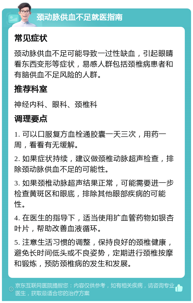 颈动脉供血不足就医指南 常见症状 颈动脉供血不足可能导致一过性缺血，引起眼睛看东西变形等症状，易感人群包括颈椎病患者和有脑供血不足风险的人群。 推荐科室 神经内科、眼科、颈椎科 调理要点 1. 可以口服复方血栓通胶囊一天三次，用药一周，看看有无缓解。 2. 如果症状持续，建议做颈椎动脉超声检查，排除颈动脉供血不足的可能性。 3. 如果颈椎动脉超声结果正常，可能需要进一步检查黄斑区和眼底，排除其他眼部疾病的可能性。 4. 在医生的指导下，适当使用扩血管药物如银杏叶片，帮助改善血液循环。 5. 注意生活习惯的调整，保持良好的颈椎健康，避免长时间低头或不良姿势，定期进行颈椎按摩和锻炼，预防颈椎病的发生和发展。