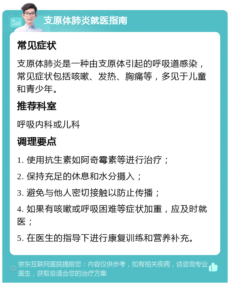 支原体肺炎就医指南 常见症状 支原体肺炎是一种由支原体引起的呼吸道感染，常见症状包括咳嗽、发热、胸痛等，多见于儿童和青少年。 推荐科室 呼吸内科或儿科 调理要点 1. 使用抗生素如阿奇霉素等进行治疗； 2. 保持充足的休息和水分摄入； 3. 避免与他人密切接触以防止传播； 4. 如果有咳嗽或呼吸困难等症状加重，应及时就医； 5. 在医生的指导下进行康复训练和营养补充。