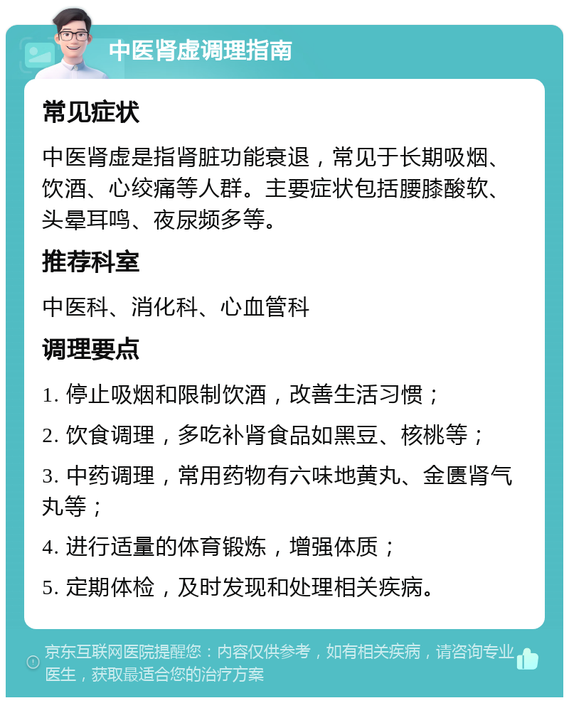 中医肾虚调理指南 常见症状 中医肾虚是指肾脏功能衰退，常见于长期吸烟、饮酒、心绞痛等人群。主要症状包括腰膝酸软、头晕耳鸣、夜尿频多等。 推荐科室 中医科、消化科、心血管科 调理要点 1. 停止吸烟和限制饮酒，改善生活习惯； 2. 饮食调理，多吃补肾食品如黑豆、核桃等； 3. 中药调理，常用药物有六味地黄丸、金匮肾气丸等； 4. 进行适量的体育锻炼，增强体质； 5. 定期体检，及时发现和处理相关疾病。