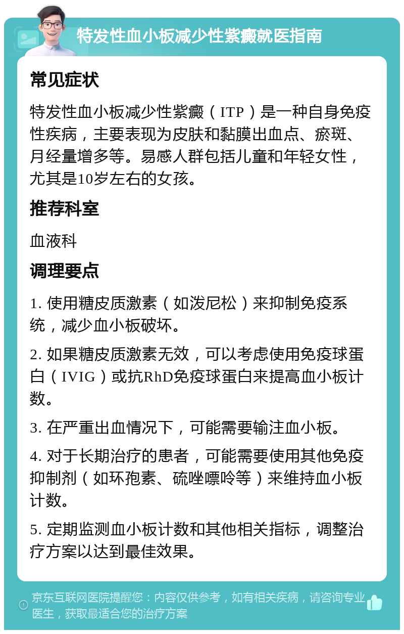 特发性血小板减少性紫癜就医指南 常见症状 特发性血小板减少性紫癜（ITP）是一种自身免疫性疾病，主要表现为皮肤和黏膜出血点、瘀斑、月经量增多等。易感人群包括儿童和年轻女性，尤其是10岁左右的女孩。 推荐科室 血液科 调理要点 1. 使用糖皮质激素（如泼尼松）来抑制免疫系统，减少血小板破坏。 2. 如果糖皮质激素无效，可以考虑使用免疫球蛋白（IVIG）或抗RhD免疫球蛋白来提高血小板计数。 3. 在严重出血情况下，可能需要输注血小板。 4. 对于长期治疗的患者，可能需要使用其他免疫抑制剂（如环孢素、硫唑嘌呤等）来维持血小板计数。 5. 定期监测血小板计数和其他相关指标，调整治疗方案以达到最佳效果。