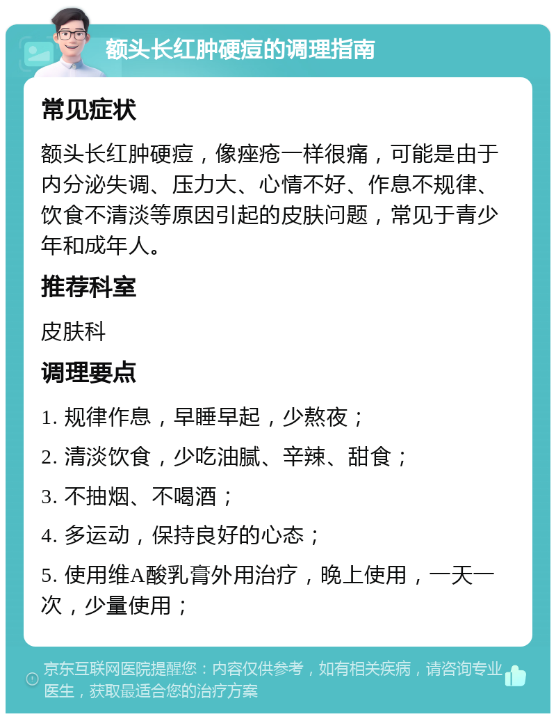 额头长红肿硬痘的调理指南 常见症状 额头长红肿硬痘，像痤疮一样很痛，可能是由于内分泌失调、压力大、心情不好、作息不规律、饮食不清淡等原因引起的皮肤问题，常见于青少年和成年人。 推荐科室 皮肤科 调理要点 1. 规律作息，早睡早起，少熬夜； 2. 清淡饮食，少吃油腻、辛辣、甜食； 3. 不抽烟、不喝酒； 4. 多运动，保持良好的心态； 5. 使用维A酸乳膏外用治疗，晚上使用，一天一次，少量使用；