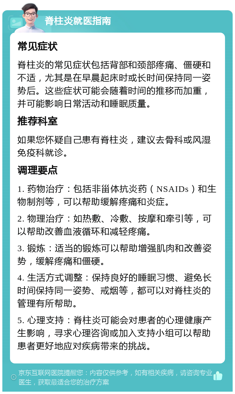 脊柱炎就医指南 常见症状 脊柱炎的常见症状包括背部和颈部疼痛、僵硬和不适，尤其是在早晨起床时或长时间保持同一姿势后。这些症状可能会随着时间的推移而加重，并可能影响日常活动和睡眠质量。 推荐科室 如果您怀疑自己患有脊柱炎，建议去骨科或风湿免疫科就诊。 调理要点 1. 药物治疗：包括非甾体抗炎药（NSAIDs）和生物制剂等，可以帮助缓解疼痛和炎症。 2. 物理治疗：如热敷、冷敷、按摩和牵引等，可以帮助改善血液循环和减轻疼痛。 3. 锻炼：适当的锻炼可以帮助增强肌肉和改善姿势，缓解疼痛和僵硬。 4. 生活方式调整：保持良好的睡眠习惯、避免长时间保持同一姿势、戒烟等，都可以对脊柱炎的管理有所帮助。 5. 心理支持：脊柱炎可能会对患者的心理健康产生影响，寻求心理咨询或加入支持小组可以帮助患者更好地应对疾病带来的挑战。