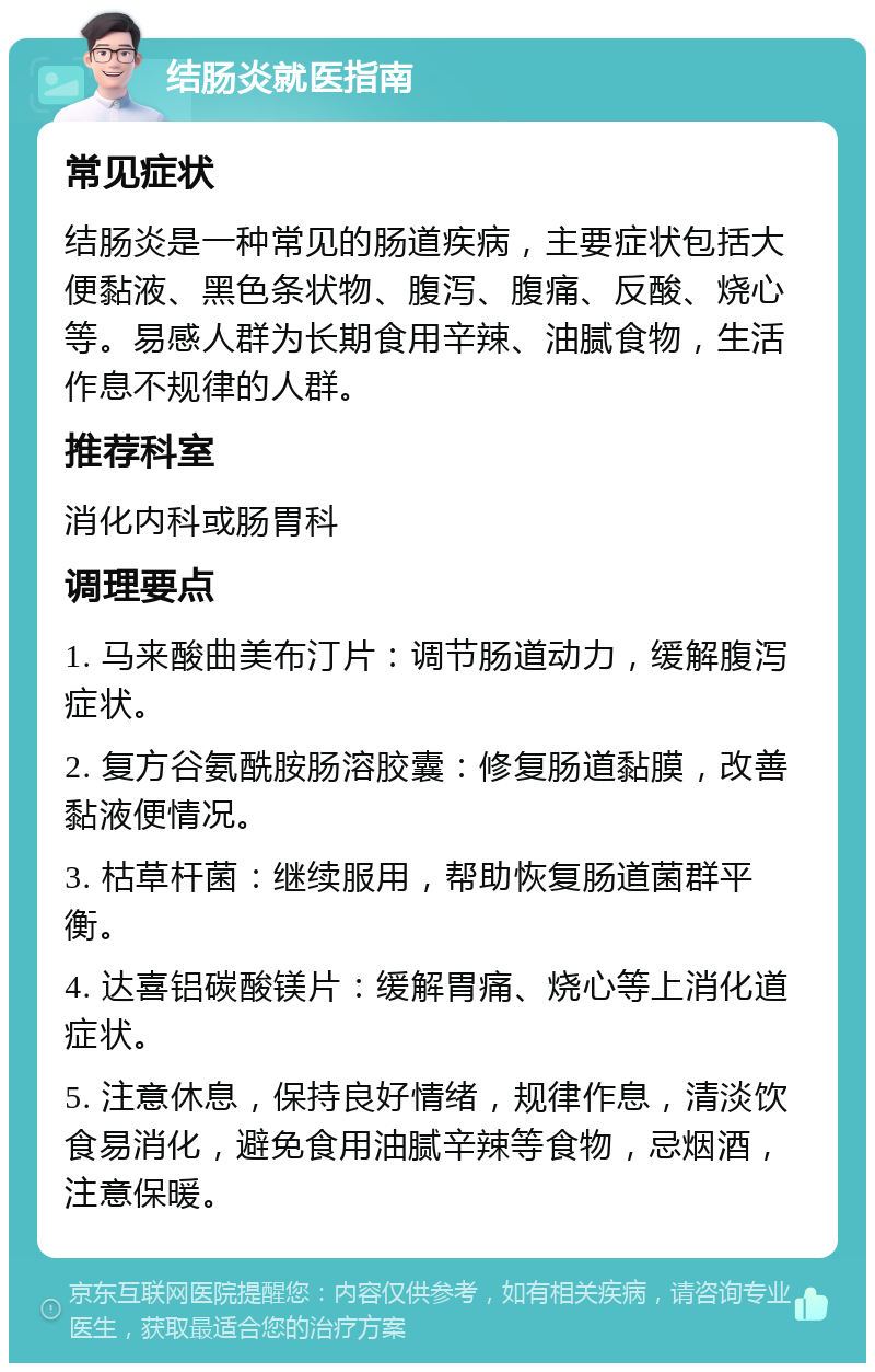 结肠炎就医指南 常见症状 结肠炎是一种常见的肠道疾病，主要症状包括大便黏液、黑色条状物、腹泻、腹痛、反酸、烧心等。易感人群为长期食用辛辣、油腻食物，生活作息不规律的人群。 推荐科室 消化内科或肠胃科 调理要点 1. 马来酸曲美布汀片：调节肠道动力，缓解腹泻症状。 2. 复方谷氨酰胺肠溶胶囊：修复肠道黏膜，改善黏液便情况。 3. 枯草杆菌：继续服用，帮助恢复肠道菌群平衡。 4. 达喜铝碳酸镁片：缓解胃痛、烧心等上消化道症状。 5. 注意休息，保持良好情绪，规律作息，清淡饮食易消化，避免食用油腻辛辣等食物，忌烟酒，注意保暖。