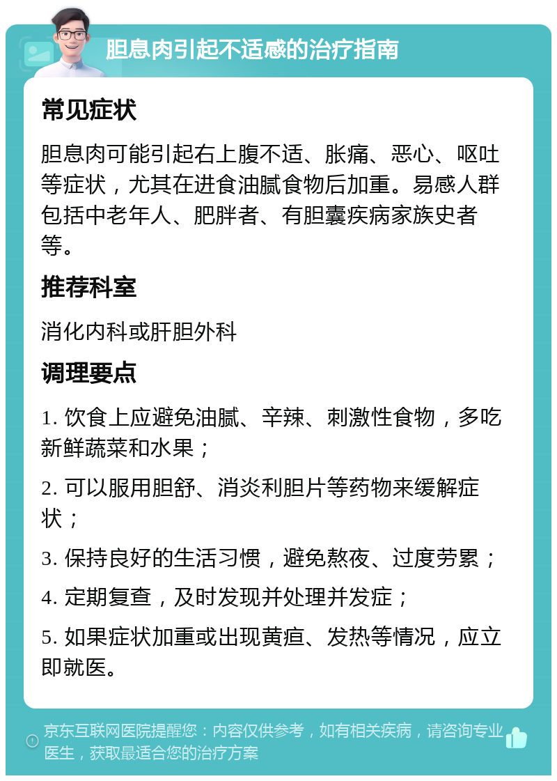 胆息肉引起不适感的治疗指南 常见症状 胆息肉可能引起右上腹不适、胀痛、恶心、呕吐等症状，尤其在进食油腻食物后加重。易感人群包括中老年人、肥胖者、有胆囊疾病家族史者等。 推荐科室 消化内科或肝胆外科 调理要点 1. 饮食上应避免油腻、辛辣、刺激性食物，多吃新鲜蔬菜和水果； 2. 可以服用胆舒、消炎利胆片等药物来缓解症状； 3. 保持良好的生活习惯，避免熬夜、过度劳累； 4. 定期复查，及时发现并处理并发症； 5. 如果症状加重或出现黄疸、发热等情况，应立即就医。