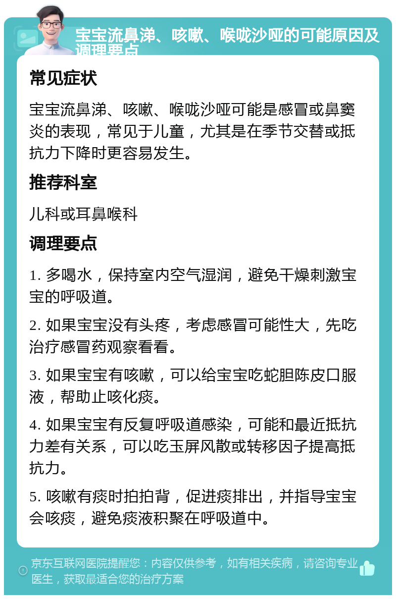 宝宝流鼻涕、咳嗽、喉咙沙哑的可能原因及调理要点 常见症状 宝宝流鼻涕、咳嗽、喉咙沙哑可能是感冒或鼻窦炎的表现，常见于儿童，尤其是在季节交替或抵抗力下降时更容易发生。 推荐科室 儿科或耳鼻喉科 调理要点 1. 多喝水，保持室内空气湿润，避免干燥刺激宝宝的呼吸道。 2. 如果宝宝没有头疼，考虑感冒可能性大，先吃治疗感冒药观察看看。 3. 如果宝宝有咳嗽，可以给宝宝吃蛇胆陈皮口服液，帮助止咳化痰。 4. 如果宝宝有反复呼吸道感染，可能和最近抵抗力差有关系，可以吃玉屏风散或转移因子提高抵抗力。 5. 咳嗽有痰时拍拍背，促进痰排出，并指导宝宝会咳痰，避免痰液积聚在呼吸道中。