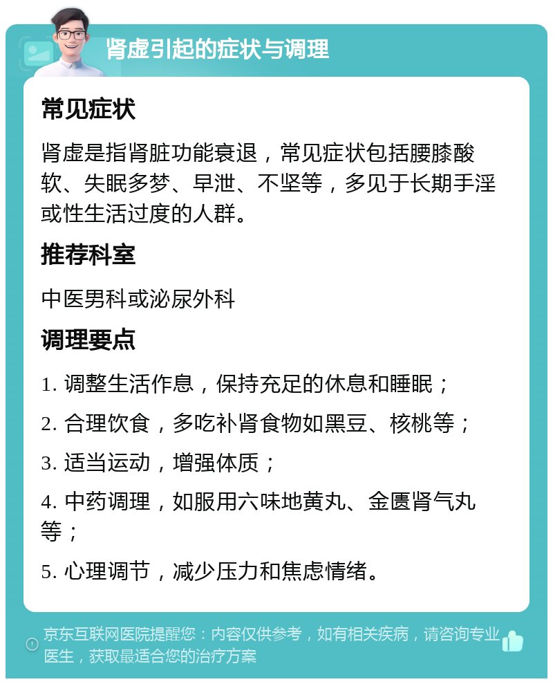 肾虚引起的症状与调理 常见症状 肾虚是指肾脏功能衰退，常见症状包括腰膝酸软、失眠多梦、早泄、不坚等，多见于长期手淫或性生活过度的人群。 推荐科室 中医男科或泌尿外科 调理要点 1. 调整生活作息，保持充足的休息和睡眠； 2. 合理饮食，多吃补肾食物如黑豆、核桃等； 3. 适当运动，增强体质； 4. 中药调理，如服用六味地黄丸、金匮肾气丸等； 5. 心理调节，减少压力和焦虑情绪。