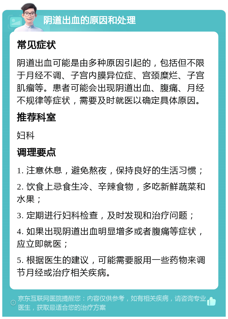 阴道出血的原因和处理 常见症状 阴道出血可能是由多种原因引起的，包括但不限于月经不调、子宫内膜异位症、宫颈糜烂、子宫肌瘤等。患者可能会出现阴道出血、腹痛、月经不规律等症状，需要及时就医以确定具体原因。 推荐科室 妇科 调理要点 1. 注意休息，避免熬夜，保持良好的生活习惯； 2. 饮食上忌食生冷、辛辣食物，多吃新鲜蔬菜和水果； 3. 定期进行妇科检查，及时发现和治疗问题； 4. 如果出现阴道出血明显增多或者腹痛等症状，应立即就医； 5. 根据医生的建议，可能需要服用一些药物来调节月经或治疗相关疾病。