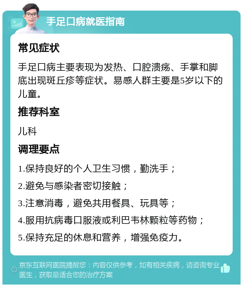 手足口病就医指南 常见症状 手足口病主要表现为发热、口腔溃疡、手掌和脚底出现斑丘疹等症状。易感人群主要是5岁以下的儿童。 推荐科室 儿科 调理要点 1.保持良好的个人卫生习惯，勤洗手； 2.避免与感染者密切接触； 3.注意消毒，避免共用餐具、玩具等； 4.服用抗病毒口服液或利巴韦林颗粒等药物； 5.保持充足的休息和营养，增强免疫力。