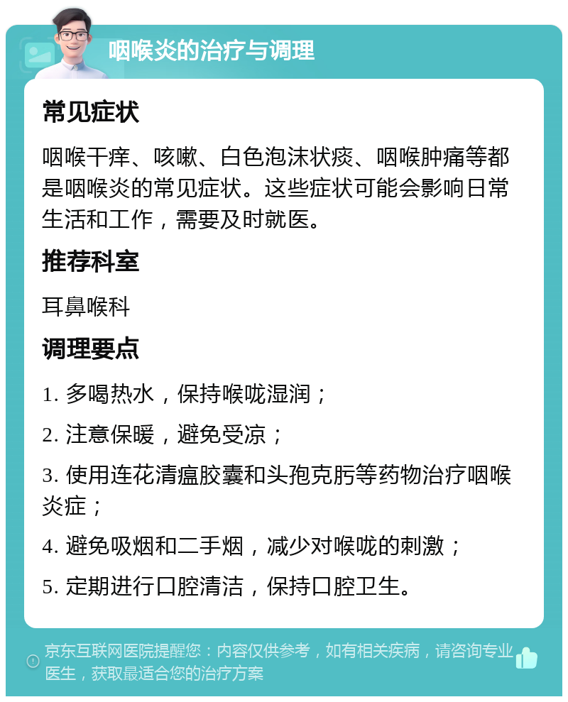 咽喉炎的治疗与调理 常见症状 咽喉干痒、咳嗽、白色泡沫状痰、咽喉肿痛等都是咽喉炎的常见症状。这些症状可能会影响日常生活和工作，需要及时就医。 推荐科室 耳鼻喉科 调理要点 1. 多喝热水，保持喉咙湿润； 2. 注意保暖，避免受凉； 3. 使用连花清瘟胶囊和头孢克肟等药物治疗咽喉炎症； 4. 避免吸烟和二手烟，减少对喉咙的刺激； 5. 定期进行口腔清洁，保持口腔卫生。