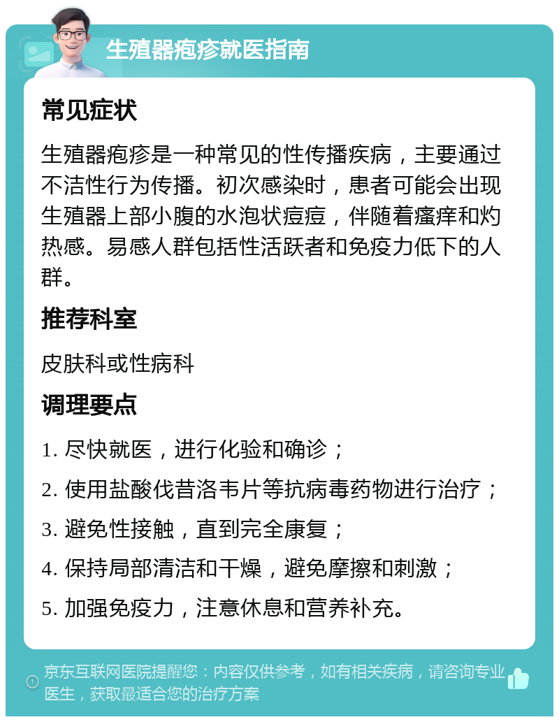 生殖器疱疹就医指南 常见症状 生殖器疱疹是一种常见的性传播疾病，主要通过不洁性行为传播。初次感染时，患者可能会出现生殖器上部小腹的水泡状痘痘，伴随着瘙痒和灼热感。易感人群包括性活跃者和免疫力低下的人群。 推荐科室 皮肤科或性病科 调理要点 1. 尽快就医，进行化验和确诊； 2. 使用盐酸伐昔洛韦片等抗病毒药物进行治疗； 3. 避免性接触，直到完全康复； 4. 保持局部清洁和干燥，避免摩擦和刺激； 5. 加强免疫力，注意休息和营养补充。