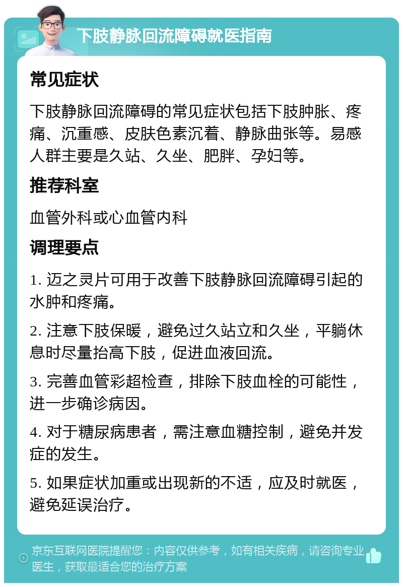 下肢静脉回流障碍就医指南 常见症状 下肢静脉回流障碍的常见症状包括下肢肿胀、疼痛、沉重感、皮肤色素沉着、静脉曲张等。易感人群主要是久站、久坐、肥胖、孕妇等。 推荐科室 血管外科或心血管内科 调理要点 1. 迈之灵片可用于改善下肢静脉回流障碍引起的水肿和疼痛。 2. 注意下肢保暖，避免过久站立和久坐，平躺休息时尽量抬高下肢，促进血液回流。 3. 完善血管彩超检查，排除下肢血栓的可能性，进一步确诊病因。 4. 对于糖尿病患者，需注意血糖控制，避免并发症的发生。 5. 如果症状加重或出现新的不适，应及时就医，避免延误治疗。