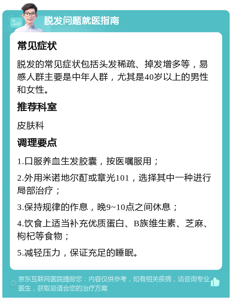 脱发问题就医指南 常见症状 脱发的常见症状包括头发稀疏、掉发增多等，易感人群主要是中年人群，尤其是40岁以上的男性和女性。 推荐科室 皮肤科 调理要点 1.口服养血生发胶囊，按医嘱服用； 2.外用米诺地尔酊或章光101，选择其中一种进行局部治疗； 3.保持规律的作息，晚9~10点之间休息； 4.饮食上适当补充优质蛋白、B族维生素、芝麻、枸杞等食物； 5.减轻压力，保证充足的睡眠。