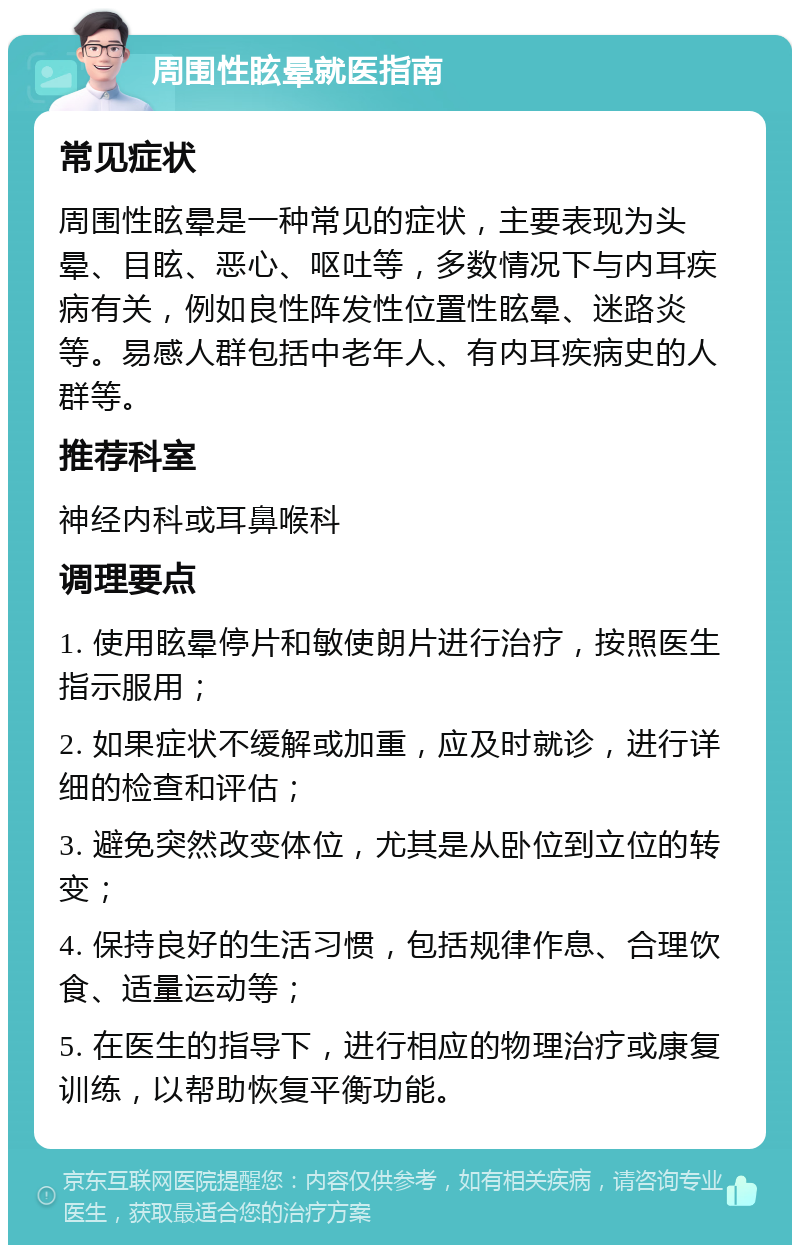 周围性眩晕就医指南 常见症状 周围性眩晕是一种常见的症状，主要表现为头晕、目眩、恶心、呕吐等，多数情况下与内耳疾病有关，例如良性阵发性位置性眩晕、迷路炎等。易感人群包括中老年人、有内耳疾病史的人群等。 推荐科室 神经内科或耳鼻喉科 调理要点 1. 使用眩晕停片和敏使朗片进行治疗，按照医生指示服用； 2. 如果症状不缓解或加重，应及时就诊，进行详细的检查和评估； 3. 避免突然改变体位，尤其是从卧位到立位的转变； 4. 保持良好的生活习惯，包括规律作息、合理饮食、适量运动等； 5. 在医生的指导下，进行相应的物理治疗或康复训练，以帮助恢复平衡功能。