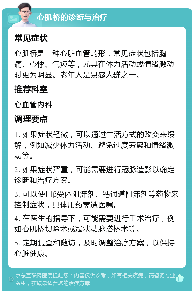 心肌桥的诊断与治疗 常见症状 心肌桥是一种心脏血管畸形，常见症状包括胸痛、心悸、气短等，尤其在体力活动或情绪激动时更为明显。老年人是易感人群之一。 推荐科室 心血管内科 调理要点 1. 如果症状轻微，可以通过生活方式的改变来缓解，例如减少体力活动、避免过度劳累和情绪激动等。 2. 如果症状严重，可能需要进行冠脉造影以确定诊断和治疗方案。 3. 可以使用β受体阻滞剂、钙通道阻滞剂等药物来控制症状，具体用药需遵医嘱。 4. 在医生的指导下，可能需要进行手术治疗，例如心肌桥切除术或冠状动脉搭桥术等。 5. 定期复查和随访，及时调整治疗方案，以保持心脏健康。