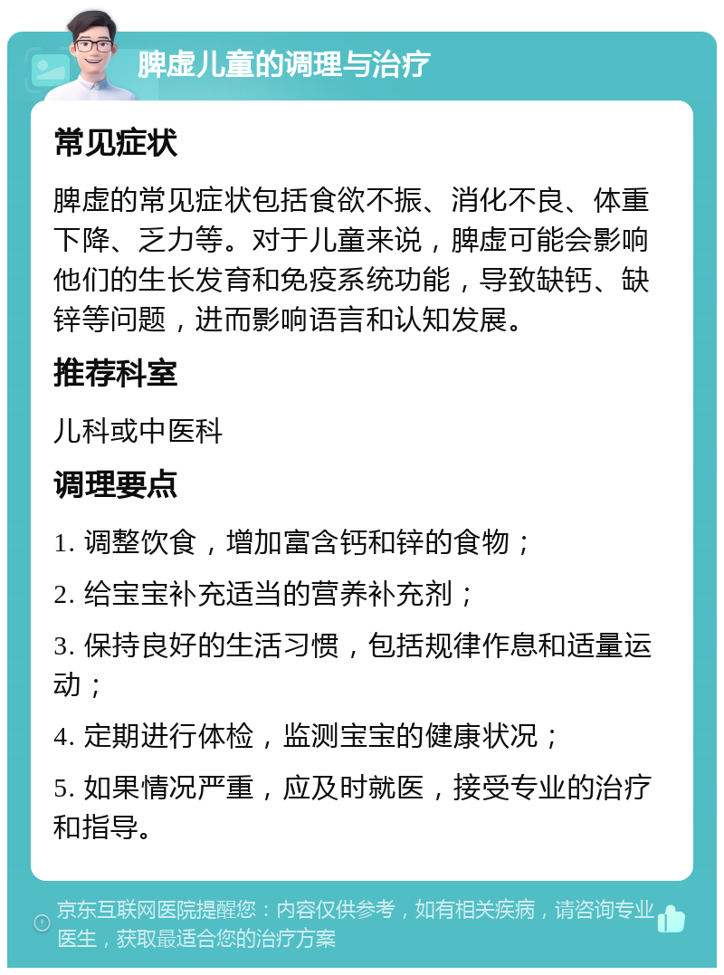 脾虚儿童的调理与治疗 常见症状 脾虚的常见症状包括食欲不振、消化不良、体重下降、乏力等。对于儿童来说，脾虚可能会影响他们的生长发育和免疫系统功能，导致缺钙、缺锌等问题，进而影响语言和认知发展。 推荐科室 儿科或中医科 调理要点 1. 调整饮食，增加富含钙和锌的食物； 2. 给宝宝补充适当的营养补充剂； 3. 保持良好的生活习惯，包括规律作息和适量运动； 4. 定期进行体检，监测宝宝的健康状况； 5. 如果情况严重，应及时就医，接受专业的治疗和指导。