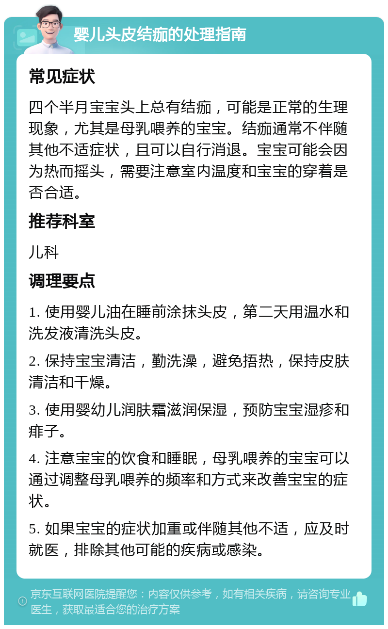 婴儿头皮结痂的处理指南 常见症状 四个半月宝宝头上总有结痂，可能是正常的生理现象，尤其是母乳喂养的宝宝。结痂通常不伴随其他不适症状，且可以自行消退。宝宝可能会因为热而摇头，需要注意室内温度和宝宝的穿着是否合适。 推荐科室 儿科 调理要点 1. 使用婴儿油在睡前涂抹头皮，第二天用温水和洗发液清洗头皮。 2. 保持宝宝清洁，勤洗澡，避免捂热，保持皮肤清洁和干燥。 3. 使用婴幼儿润肤霜滋润保湿，预防宝宝湿疹和痱子。 4. 注意宝宝的饮食和睡眠，母乳喂养的宝宝可以通过调整母乳喂养的频率和方式来改善宝宝的症状。 5. 如果宝宝的症状加重或伴随其他不适，应及时就医，排除其他可能的疾病或感染。