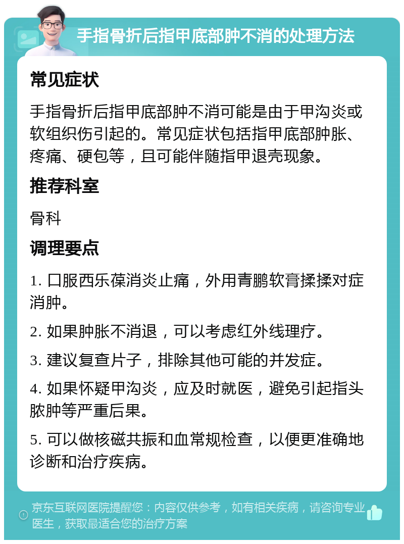 手指骨折后指甲底部肿不消的处理方法 常见症状 手指骨折后指甲底部肿不消可能是由于甲沟炎或软组织伤引起的。常见症状包括指甲底部肿胀、疼痛、硬包等，且可能伴随指甲退壳现象。 推荐科室 骨科 调理要点 1. 口服西乐葆消炎止痛，外用青鹏软膏揉揉对症消肿。 2. 如果肿胀不消退，可以考虑红外线理疗。 3. 建议复查片子，排除其他可能的并发症。 4. 如果怀疑甲沟炎，应及时就医，避免引起指头脓肿等严重后果。 5. 可以做核磁共振和血常规检查，以便更准确地诊断和治疗疾病。