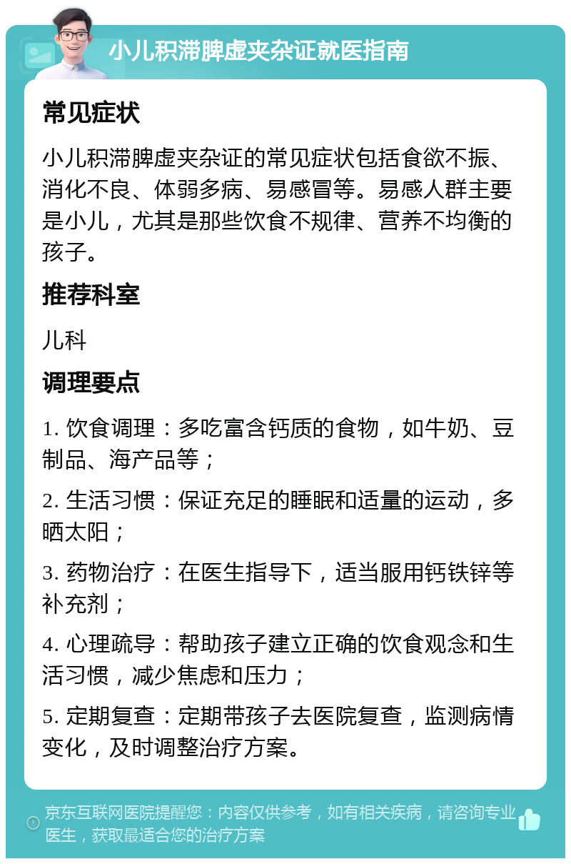 小儿积滞脾虚夹杂证就医指南 常见症状 小儿积滞脾虚夹杂证的常见症状包括食欲不振、消化不良、体弱多病、易感冒等。易感人群主要是小儿，尤其是那些饮食不规律、营养不均衡的孩子。 推荐科室 儿科 调理要点 1. 饮食调理：多吃富含钙质的食物，如牛奶、豆制品、海产品等； 2. 生活习惯：保证充足的睡眠和适量的运动，多晒太阳； 3. 药物治疗：在医生指导下，适当服用钙铁锌等补充剂； 4. 心理疏导：帮助孩子建立正确的饮食观念和生活习惯，减少焦虑和压力； 5. 定期复查：定期带孩子去医院复查，监测病情变化，及时调整治疗方案。