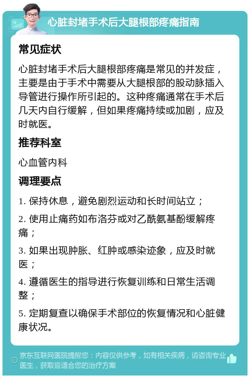 心脏封堵手术后大腿根部疼痛指南 常见症状 心脏封堵手术后大腿根部疼痛是常见的并发症，主要是由于手术中需要从大腿根部的股动脉插入导管进行操作所引起的。这种疼痛通常在手术后几天内自行缓解，但如果疼痛持续或加剧，应及时就医。 推荐科室 心血管内科 调理要点 1. 保持休息，避免剧烈运动和长时间站立； 2. 使用止痛药如布洛芬或对乙酰氨基酚缓解疼痛； 3. 如果出现肿胀、红肿或感染迹象，应及时就医； 4. 遵循医生的指导进行恢复训练和日常生活调整； 5. 定期复查以确保手术部位的恢复情况和心脏健康状况。