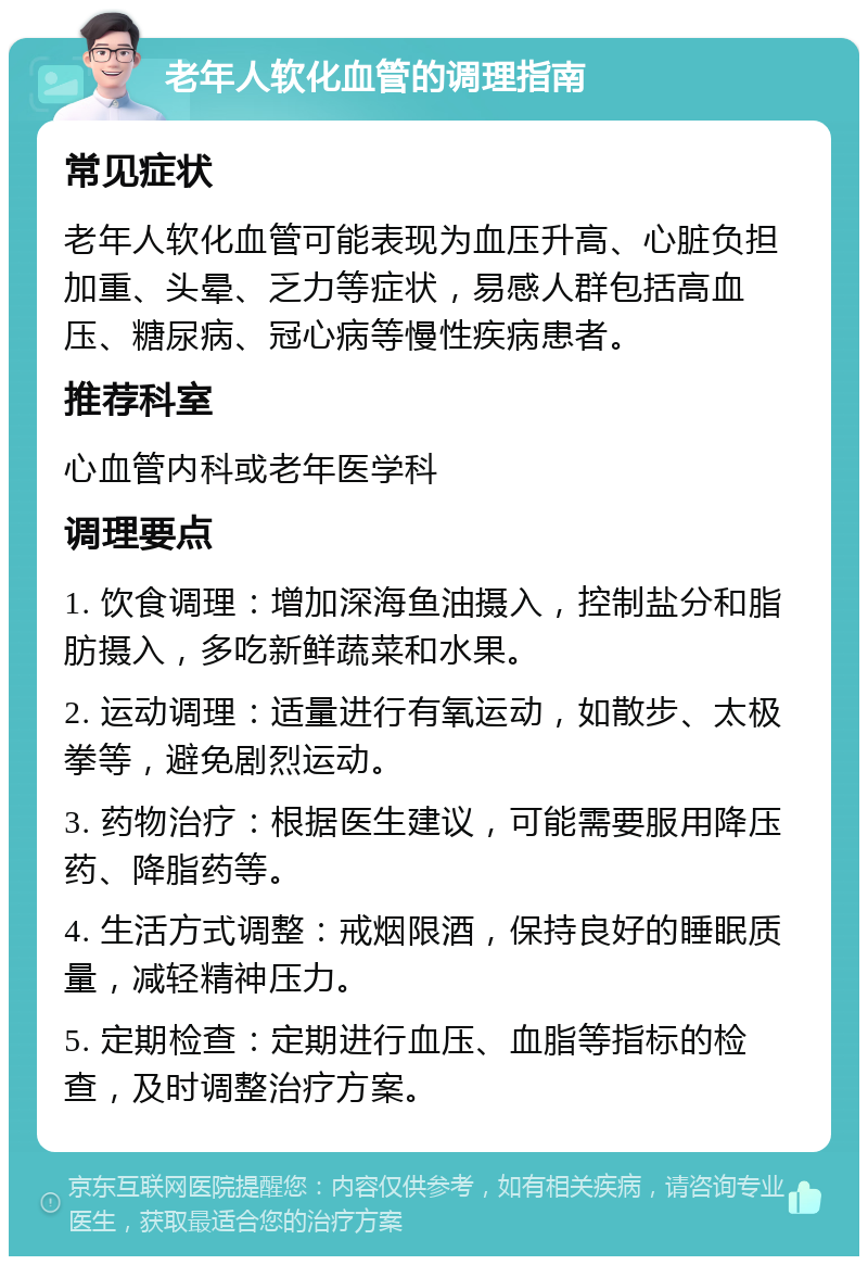 老年人软化血管的调理指南 常见症状 老年人软化血管可能表现为血压升高、心脏负担加重、头晕、乏力等症状，易感人群包括高血压、糖尿病、冠心病等慢性疾病患者。 推荐科室 心血管内科或老年医学科 调理要点 1. 饮食调理：增加深海鱼油摄入，控制盐分和脂肪摄入，多吃新鲜蔬菜和水果。 2. 运动调理：适量进行有氧运动，如散步、太极拳等，避免剧烈运动。 3. 药物治疗：根据医生建议，可能需要服用降压药、降脂药等。 4. 生活方式调整：戒烟限酒，保持良好的睡眠质量，减轻精神压力。 5. 定期检查：定期进行血压、血脂等指标的检查，及时调整治疗方案。