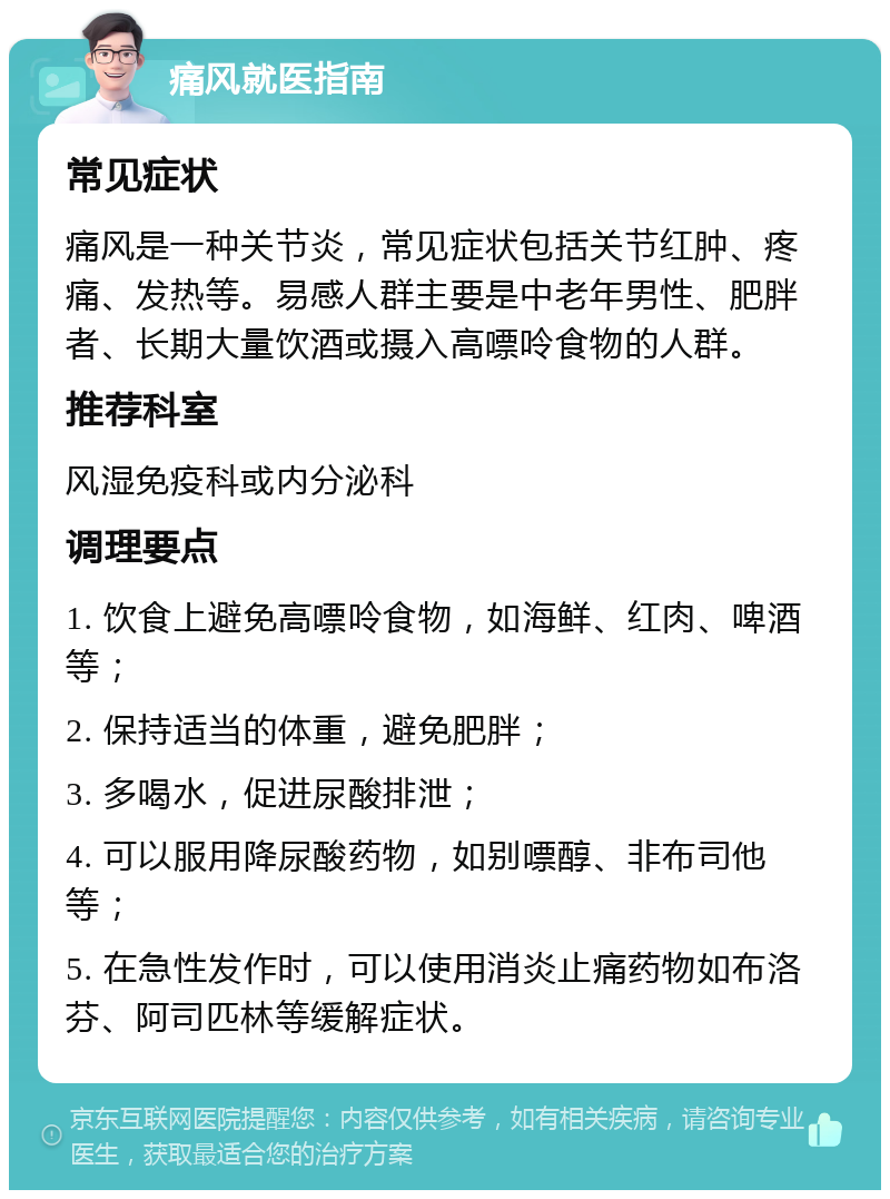 痛风就医指南 常见症状 痛风是一种关节炎，常见症状包括关节红肿、疼痛、发热等。易感人群主要是中老年男性、肥胖者、长期大量饮酒或摄入高嘌呤食物的人群。 推荐科室 风湿免疫科或内分泌科 调理要点 1. 饮食上避免高嘌呤食物，如海鲜、红肉、啤酒等； 2. 保持适当的体重，避免肥胖； 3. 多喝水，促进尿酸排泄； 4. 可以服用降尿酸药物，如别嘌醇、非布司他等； 5. 在急性发作时，可以使用消炎止痛药物如布洛芬、阿司匹林等缓解症状。