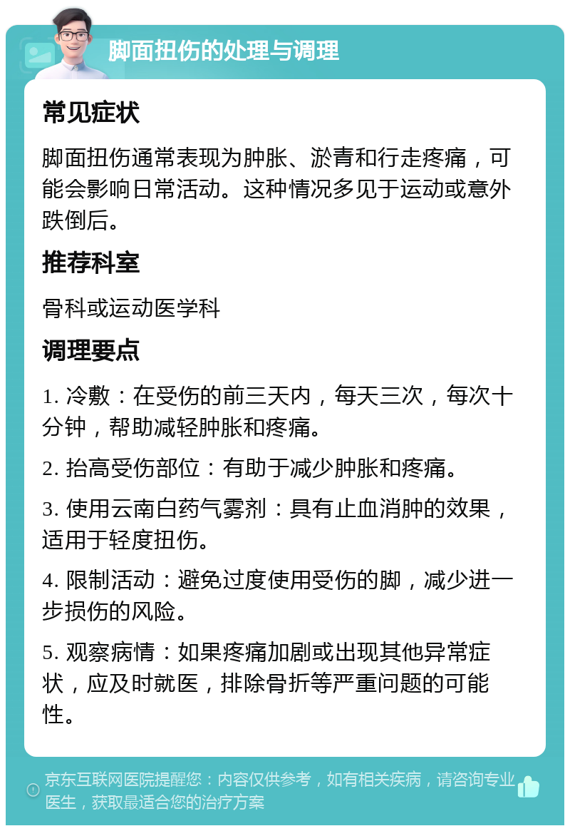 脚面扭伤的处理与调理 常见症状 脚面扭伤通常表现为肿胀、淤青和行走疼痛，可能会影响日常活动。这种情况多见于运动或意外跌倒后。 推荐科室 骨科或运动医学科 调理要点 1. 冷敷：在受伤的前三天内，每天三次，每次十分钟，帮助减轻肿胀和疼痛。 2. 抬高受伤部位：有助于减少肿胀和疼痛。 3. 使用云南白药气雾剂：具有止血消肿的效果，适用于轻度扭伤。 4. 限制活动：避免过度使用受伤的脚，减少进一步损伤的风险。 5. 观察病情：如果疼痛加剧或出现其他异常症状，应及时就医，排除骨折等严重问题的可能性。