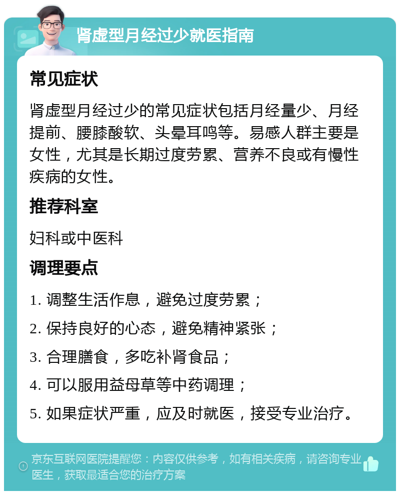 肾虚型月经过少就医指南 常见症状 肾虚型月经过少的常见症状包括月经量少、月经提前、腰膝酸软、头晕耳鸣等。易感人群主要是女性，尤其是长期过度劳累、营养不良或有慢性疾病的女性。 推荐科室 妇科或中医科 调理要点 1. 调整生活作息，避免过度劳累； 2. 保持良好的心态，避免精神紧张； 3. 合理膳食，多吃补肾食品； 4. 可以服用益母草等中药调理； 5. 如果症状严重，应及时就医，接受专业治疗。