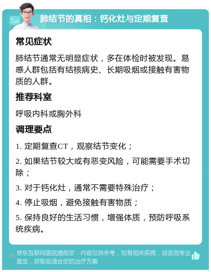 肺结节的真相：钙化灶与定期复查 常见症状 肺结节通常无明显症状，多在体检时被发现。易感人群包括有结核病史、长期吸烟或接触有害物质的人群。 推荐科室 呼吸内科或胸外科 调理要点 1. 定期复查CT，观察结节变化； 2. 如果结节较大或有恶变风险，可能需要手术切除； 3. 对于钙化灶，通常不需要特殊治疗； 4. 停止吸烟，避免接触有害物质； 5. 保持良好的生活习惯，增强体质，预防呼吸系统疾病。