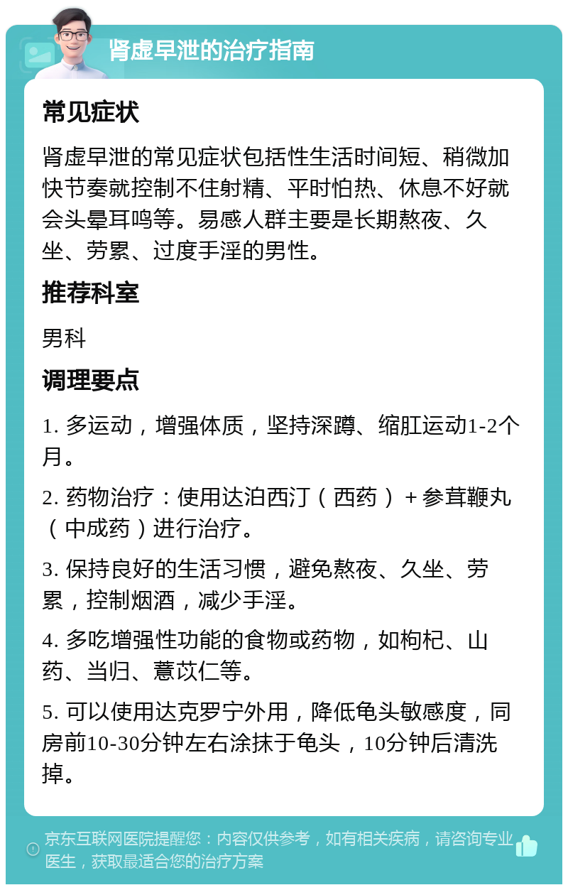 肾虚早泄的治疗指南 常见症状 肾虚早泄的常见症状包括性生活时间短、稍微加快节奏就控制不住射精、平时怕热、休息不好就会头晕耳鸣等。易感人群主要是长期熬夜、久坐、劳累、过度手淫的男性。 推荐科室 男科 调理要点 1. 多运动，增强体质，坚持深蹲、缩肛运动1-2个月。 2. 药物治疗：使用达泊西汀（西药）＋参茸鞭丸（中成药）进行治疗。 3. 保持良好的生活习惯，避免熬夜、久坐、劳累，控制烟酒，减少手淫。 4. 多吃增强性功能的食物或药物，如枸杞、山药、当归、薏苡仁等。 5. 可以使用达克罗宁外用，降低龟头敏感度，同房前10-30分钟左右涂抹于龟头，10分钟后清洗掉。