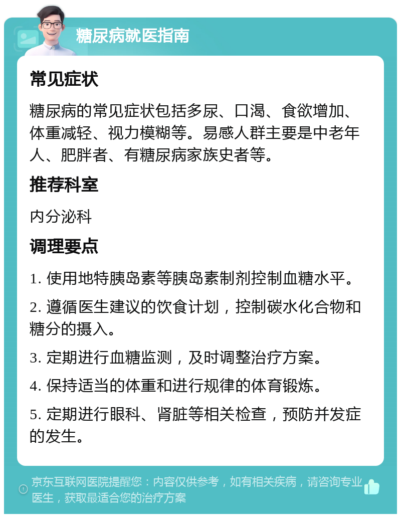 糖尿病就医指南 常见症状 糖尿病的常见症状包括多尿、口渴、食欲增加、体重减轻、视力模糊等。易感人群主要是中老年人、肥胖者、有糖尿病家族史者等。 推荐科室 内分泌科 调理要点 1. 使用地特胰岛素等胰岛素制剂控制血糖水平。 2. 遵循医生建议的饮食计划，控制碳水化合物和糖分的摄入。 3. 定期进行血糖监测，及时调整治疗方案。 4. 保持适当的体重和进行规律的体育锻炼。 5. 定期进行眼科、肾脏等相关检查，预防并发症的发生。