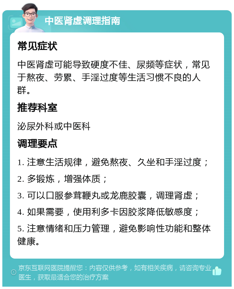 中医肾虚调理指南 常见症状 中医肾虚可能导致硬度不佳、尿频等症状，常见于熬夜、劳累、手淫过度等生活习惯不良的人群。 推荐科室 泌尿外科或中医科 调理要点 1. 注意生活规律，避免熬夜、久坐和手淫过度； 2. 多锻炼，增强体质； 3. 可以口服参茸鞭丸或龙鹿胶囊，调理肾虚； 4. 如果需要，使用利多卡因胶浆降低敏感度； 5. 注意情绪和压力管理，避免影响性功能和整体健康。