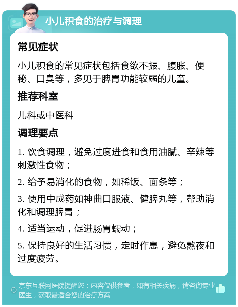 小儿积食的治疗与调理 常见症状 小儿积食的常见症状包括食欲不振、腹胀、便秘、口臭等，多见于脾胃功能较弱的儿童。 推荐科室 儿科或中医科 调理要点 1. 饮食调理，避免过度进食和食用油腻、辛辣等刺激性食物； 2. 给予易消化的食物，如稀饭、面条等； 3. 使用中成药如神曲口服液、健脾丸等，帮助消化和调理脾胃； 4. 适当运动，促进肠胃蠕动； 5. 保持良好的生活习惯，定时作息，避免熬夜和过度疲劳。