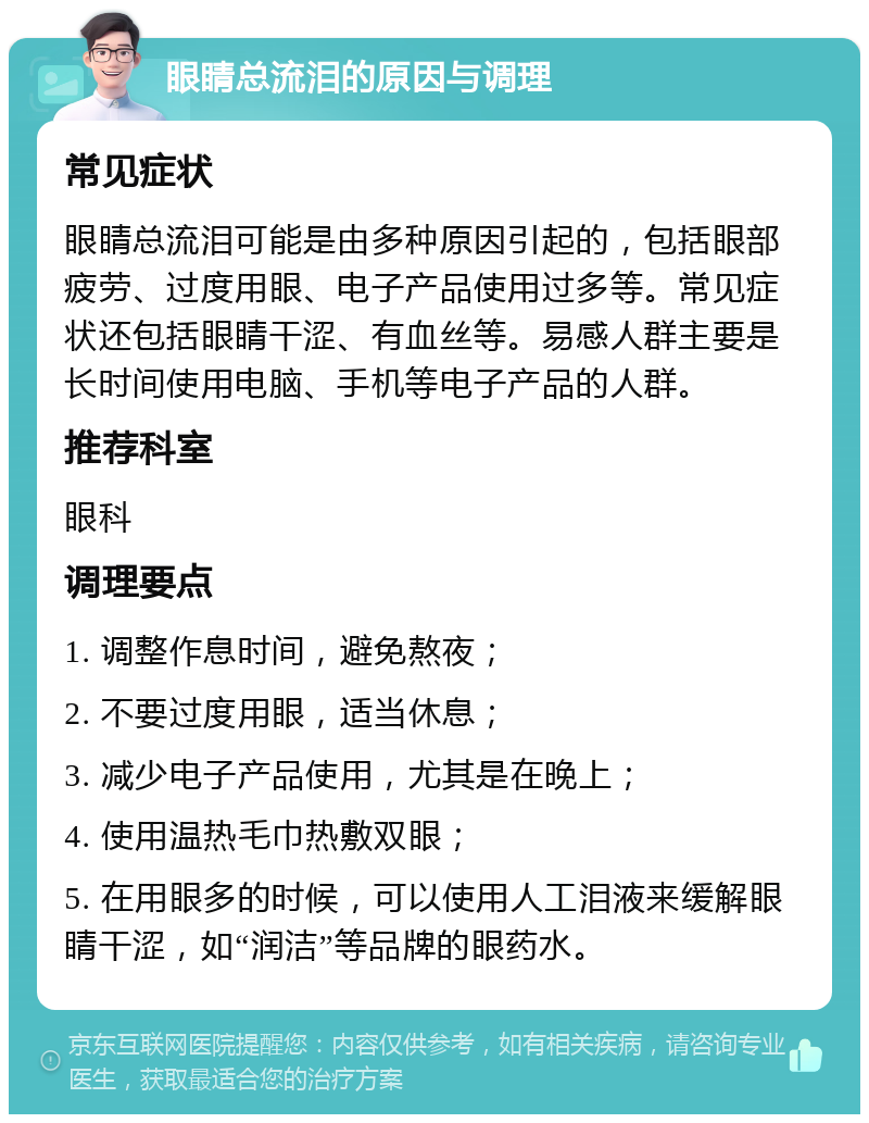 眼睛总流泪的原因与调理 常见症状 眼睛总流泪可能是由多种原因引起的，包括眼部疲劳、过度用眼、电子产品使用过多等。常见症状还包括眼睛干涩、有血丝等。易感人群主要是长时间使用电脑、手机等电子产品的人群。 推荐科室 眼科 调理要点 1. 调整作息时间，避免熬夜； 2. 不要过度用眼，适当休息； 3. 减少电子产品使用，尤其是在晚上； 4. 使用温热毛巾热敷双眼； 5. 在用眼多的时候，可以使用人工泪液来缓解眼睛干涩，如“润洁”等品牌的眼药水。