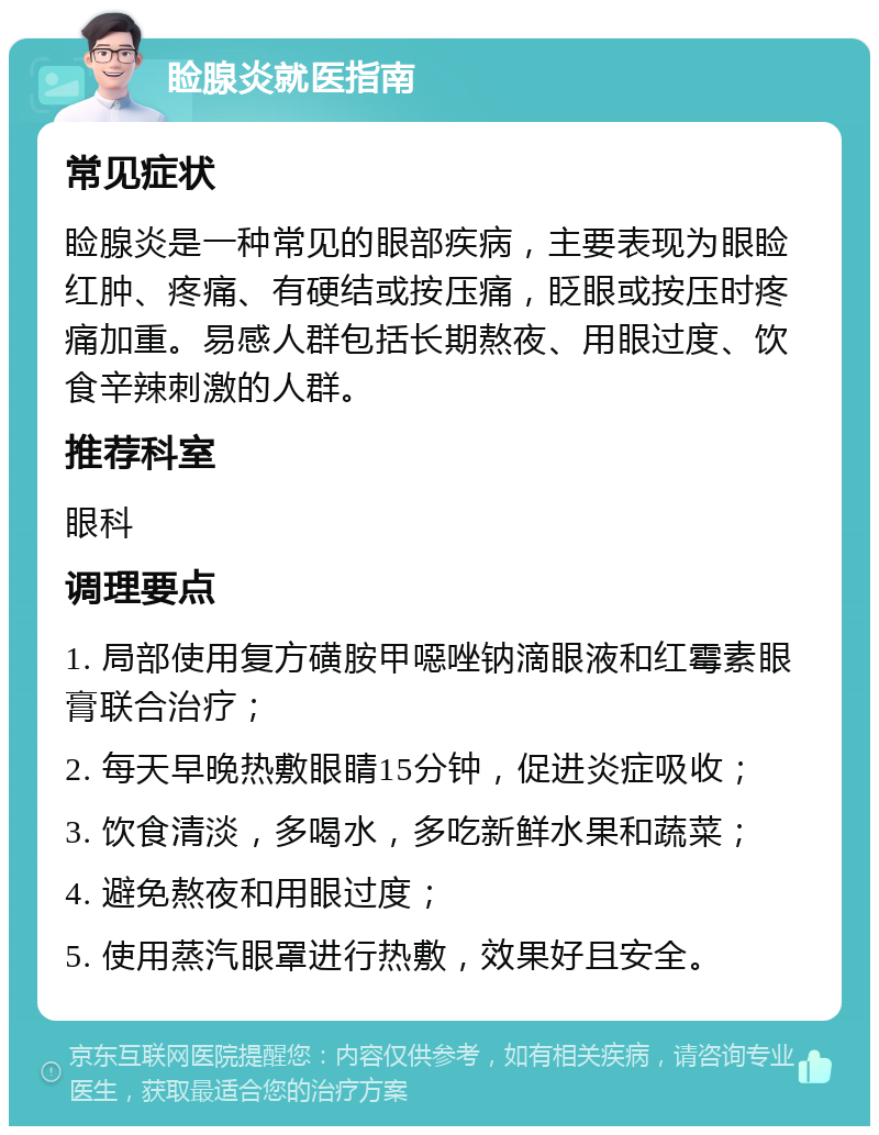 睑腺炎就医指南 常见症状 睑腺炎是一种常见的眼部疾病，主要表现为眼睑红肿、疼痛、有硬结或按压痛，眨眼或按压时疼痛加重。易感人群包括长期熬夜、用眼过度、饮食辛辣刺激的人群。 推荐科室 眼科 调理要点 1. 局部使用复方磺胺甲噁唑钠滴眼液和红霉素眼膏联合治疗； 2. 每天早晚热敷眼睛15分钟，促进炎症吸收； 3. 饮食清淡，多喝水，多吃新鲜水果和蔬菜； 4. 避免熬夜和用眼过度； 5. 使用蒸汽眼罩进行热敷，效果好且安全。