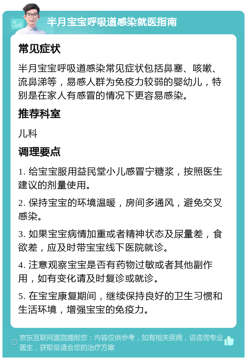 半月宝宝呼吸道感染就医指南 常见症状 半月宝宝呼吸道感染常见症状包括鼻塞、咳嗽、流鼻涕等，易感人群为免疫力较弱的婴幼儿，特别是在家人有感冒的情况下更容易感染。 推荐科室 儿科 调理要点 1. 给宝宝服用益民堂小儿感冒宁糖浆，按照医生建议的剂量使用。 2. 保持宝宝的环境温暖，房间多通风，避免交叉感染。 3. 如果宝宝病情加重或者精神状态及尿量差，食欲差，应及时带宝宝线下医院就诊。 4. 注意观察宝宝是否有药物过敏或者其他副作用，如有变化请及时复诊或就诊。 5. 在宝宝康复期间，继续保持良好的卫生习惯和生活环境，增强宝宝的免疫力。