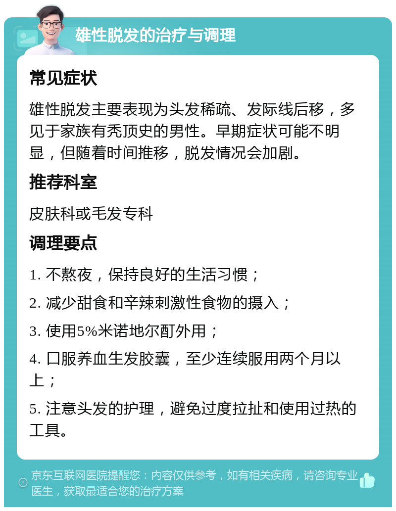 雄性脱发的治疗与调理 常见症状 雄性脱发主要表现为头发稀疏、发际线后移，多见于家族有秃顶史的男性。早期症状可能不明显，但随着时间推移，脱发情况会加剧。 推荐科室 皮肤科或毛发专科 调理要点 1. 不熬夜，保持良好的生活习惯； 2. 减少甜食和辛辣刺激性食物的摄入； 3. 使用5%米诺地尔酊外用； 4. 口服养血生发胶囊，至少连续服用两个月以上； 5. 注意头发的护理，避免过度拉扯和使用过热的工具。